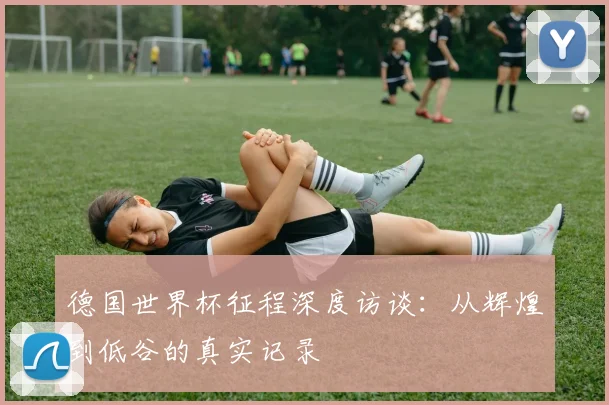 德国世界杯征程深度访谈：从辉煌到低谷的真实记录