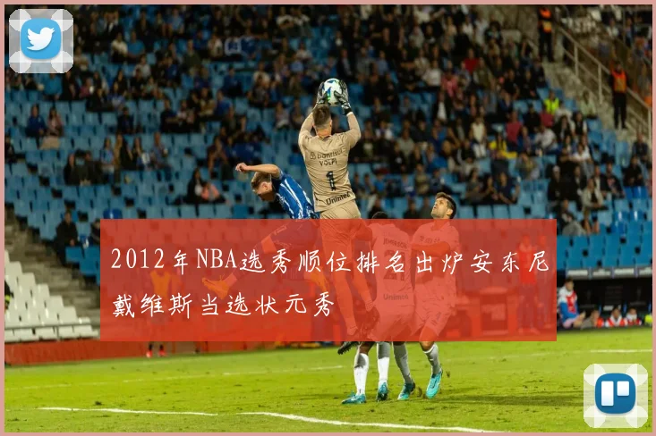 2012年NBA选秀顺位排名出炉安东尼戴维斯当选状元秀