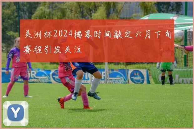 美洲杯2024揭幕时间敲定六月下旬赛程引发关注