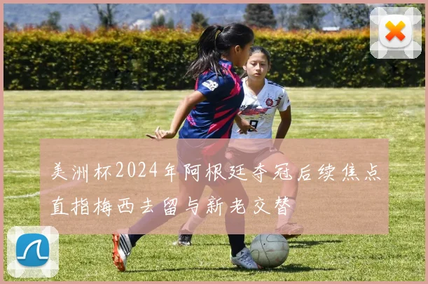 美洲杯2024年阿根廷夺冠后续焦点直指梅西去留与新老交替