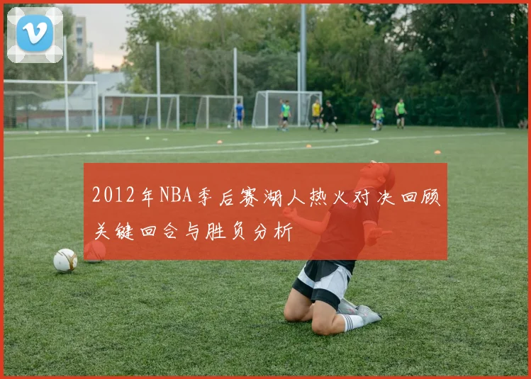 2012年NBA季后赛湖人热火对决回顾关键回合与胜负分析