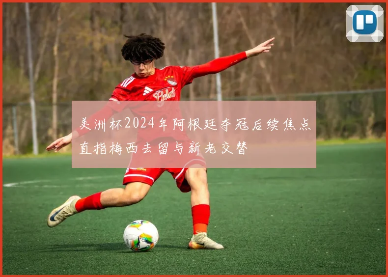 美洲杯2024年阿根廷夺冠后续焦点直指梅西去留与新老交替