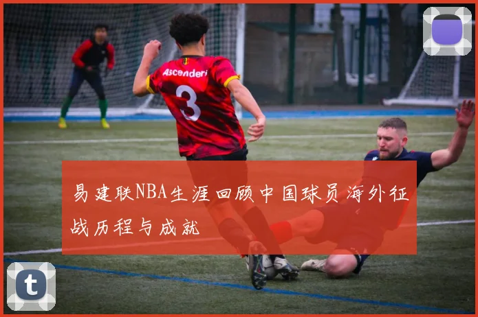易建联NBA生涯回顾中国球员海外征战历程与成就