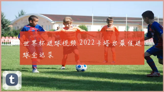 世界杯进球视频 2022卡塔尔最佳进球全记录