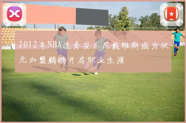 2012年NBA选秀安东尼戴维斯成为状元加盟鹈鹕开启职业生涯