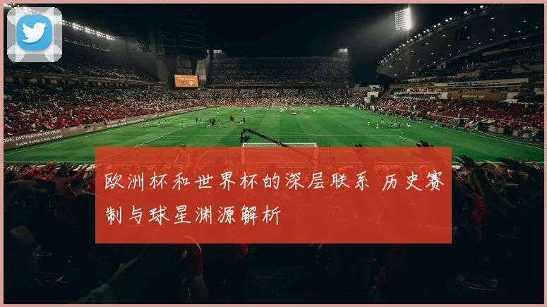 欧洲杯和世界杯的深层联系 历史赛制与球星渊源解析