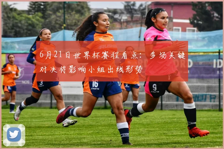 6月21日世界杯赛程看点：多场关键对决将影响小组出线形势