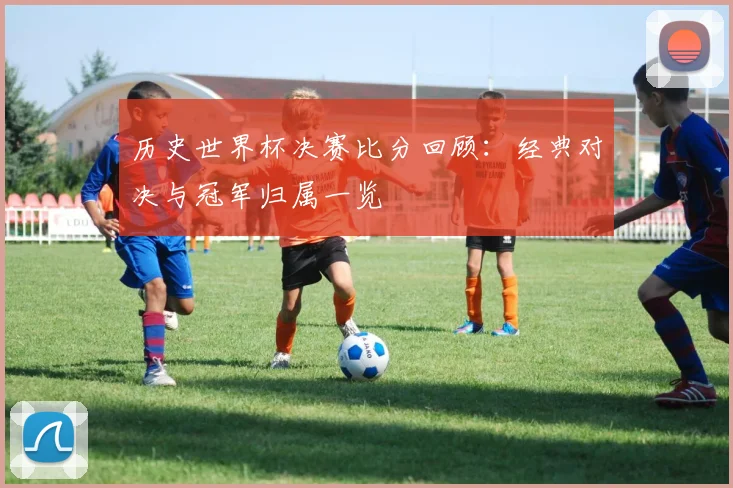 历史世界杯决赛比分回顾：经典对决与冠军归属一览