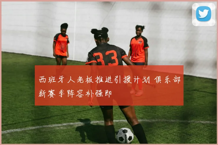 西班牙人老板推进引援计划 俱乐部新赛季阵容补强即