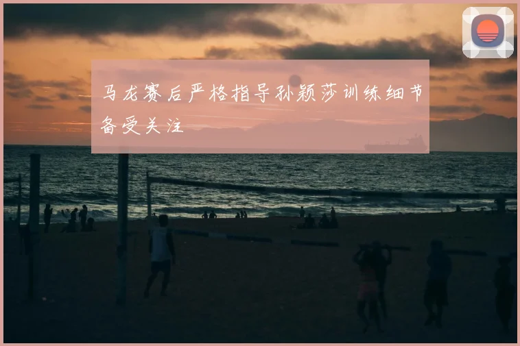 马龙赛后严格指导孙颖莎训练细节备受关注