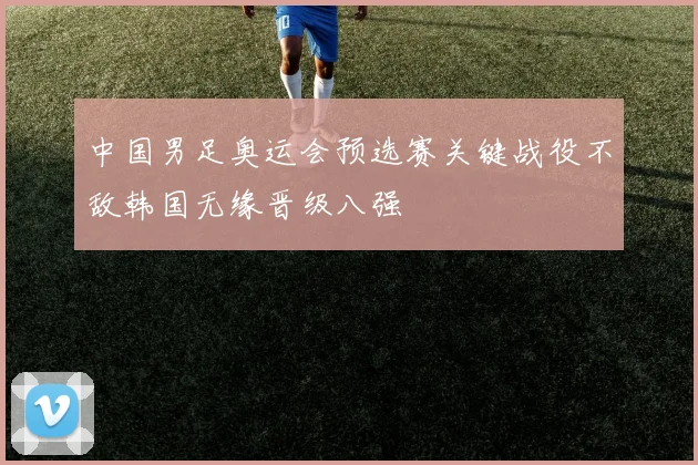 中国男足奥运会预选赛关键战役不敌韩国无缘晋级八强