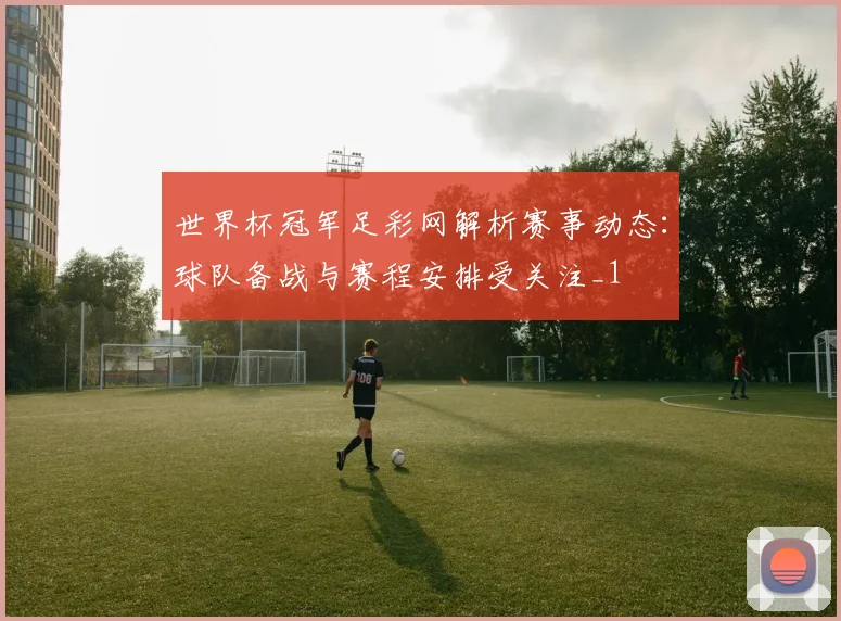 世界杯冠军足彩网解析赛事动态：球队备战与赛程安排受关注_1