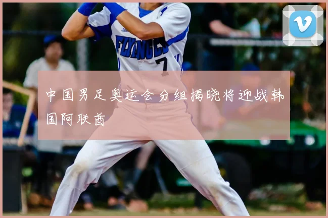 中国男足奥运会分组揭晓将迎战韩国阿联酋