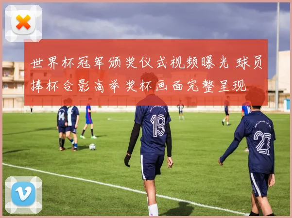 世界杯冠军颁奖仪式视频曝光 球员捧杯合影高举奖杯画面完整呈现