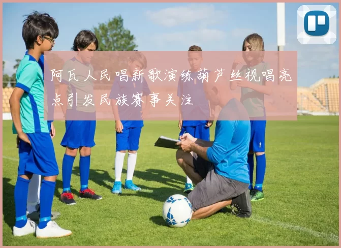 阿瓦人民唱新歌演练葫芦丝视唱亮点引发民族赛事关注