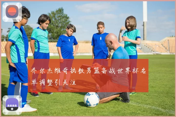 乔尔杰维奇执教男篮备战世界杯名单调整引关注