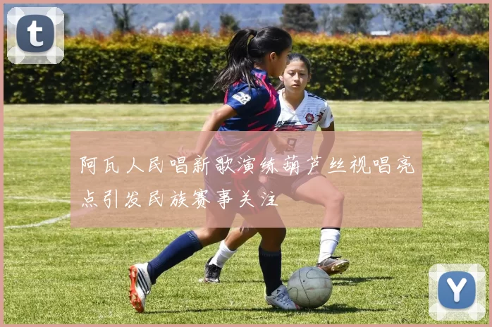 阿瓦人民唱新歌演练葫芦丝视唱亮点引发民族赛事关注