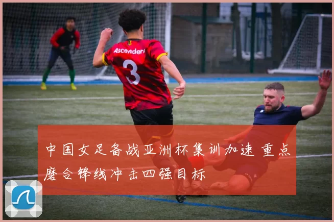 中国女足备战亚洲杯集训加速 重点磨合锋线冲击四强目标
