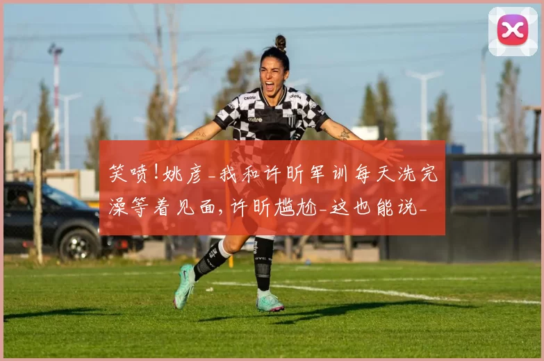 笑喷!姚彦_我和许昕军训每天洗完澡等着见面,许昕尴尬_这也能说_