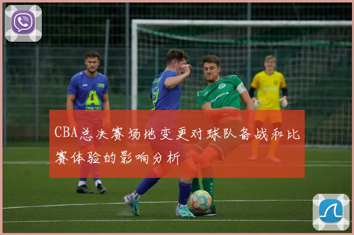 CBA总决赛场地变更对球队备战和比赛体验的影响分析