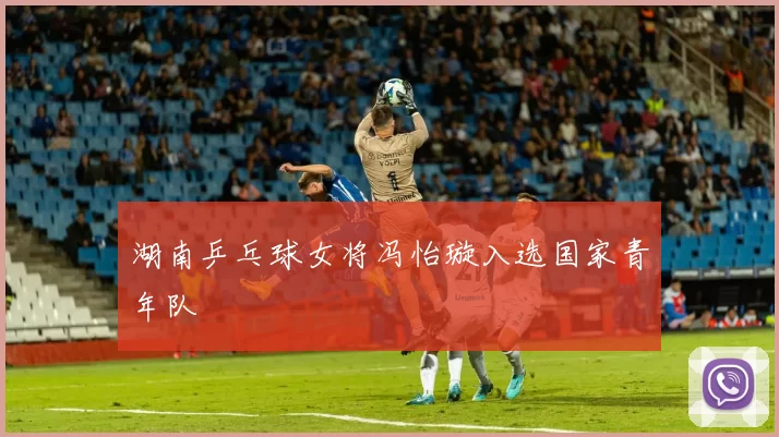 湖南乒乓球女将冯怡璇入选国家青年队