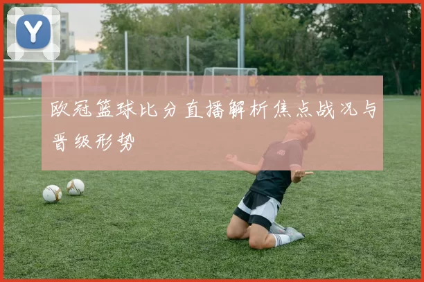 欧冠篮球比分直播解析焦点战况与晋级形势