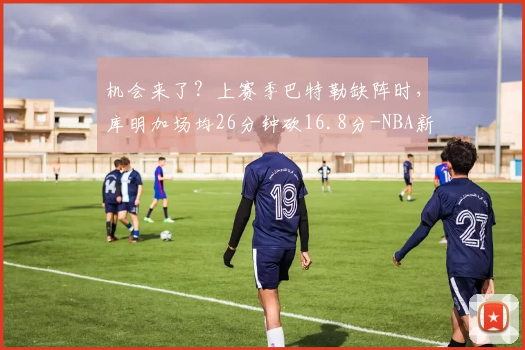 机会来了?上赛季巴特勒缺阵时,库明加场均26分钟砍16.8分-NBA新闻