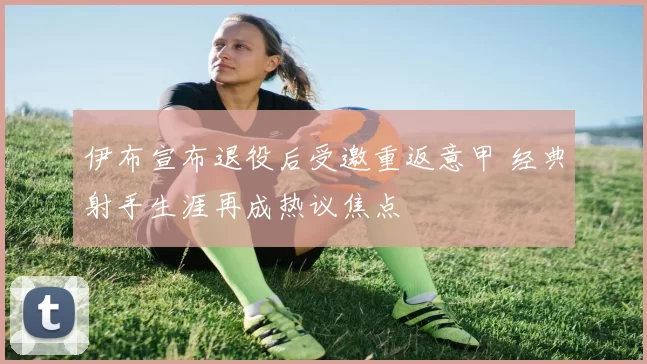 伊布宣布退役后受邀重返意甲 经典射手生涯再成热议焦点