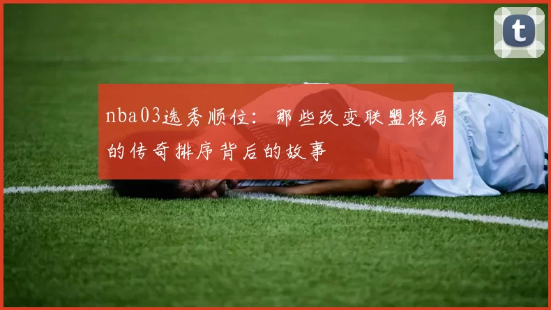 nba03选秀顺位：那些改变联盟格局的传奇排序背后的故事