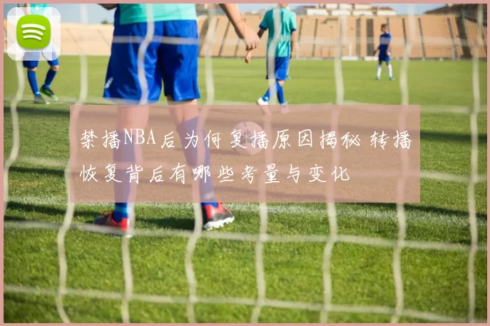禁播NBA后为何复播原因揭秘 转播恢复背后有哪些考量与变化
