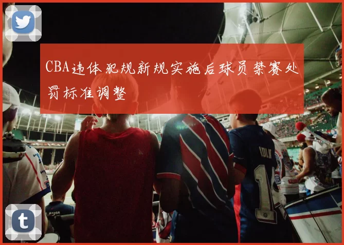 CBA违体犯规新规实施后球员禁赛处罚标准调整