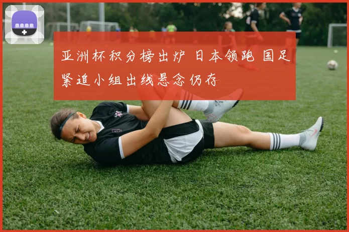 亚洲杯积分榜出炉 日本领跑 国足紧追小组出线悬念仍存