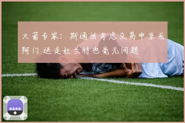 火箭专家：斯通该考虑交易申京或阿门 送走杜兰特也毫无问题