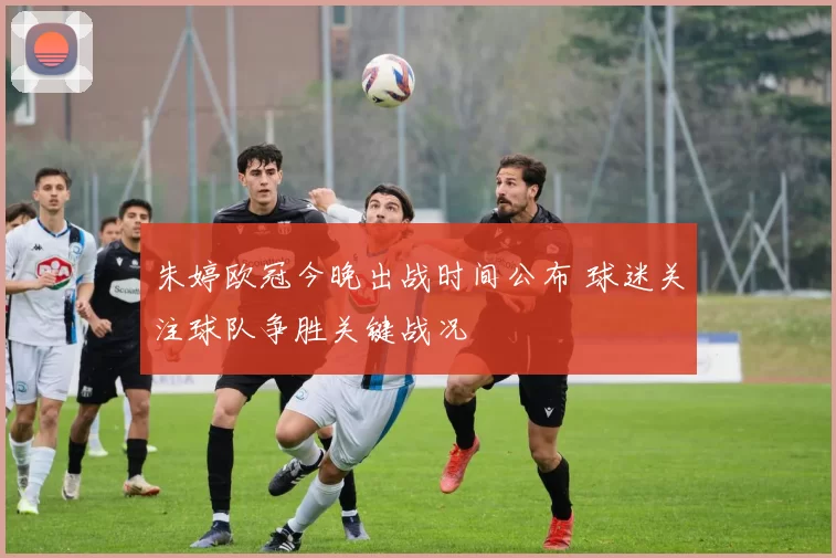 朱婷欧冠今晚出战时间公布 球迷关注球队争胜关键战况