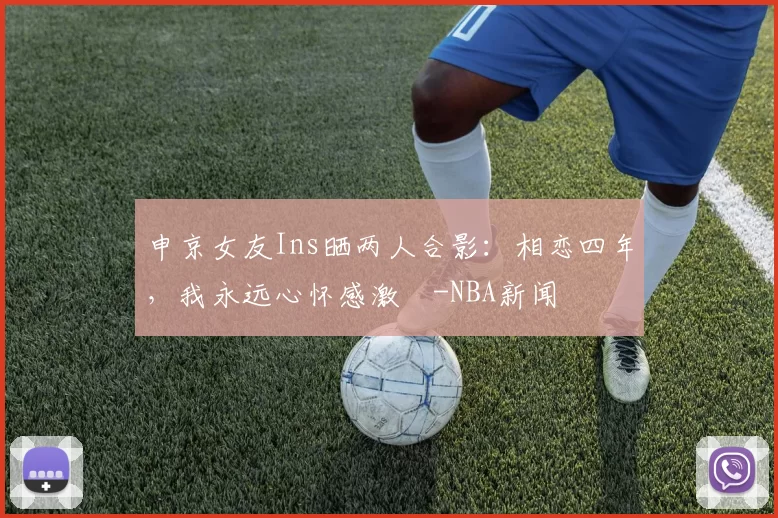 申京女友Ins晒两人合影：相恋四年，我永远心怀感激️-NBA新闻
