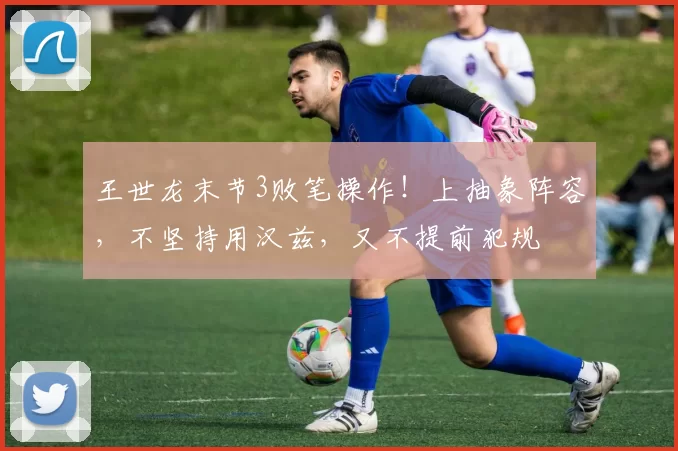 王世龙末节3败笔操作!上抽象阵容,不坚持用汉兹,又不提前犯规