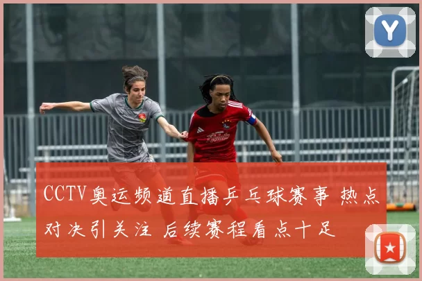 CCTV奥运频道直播乒乓球赛事 热点对决引关注 后续赛程看点十足