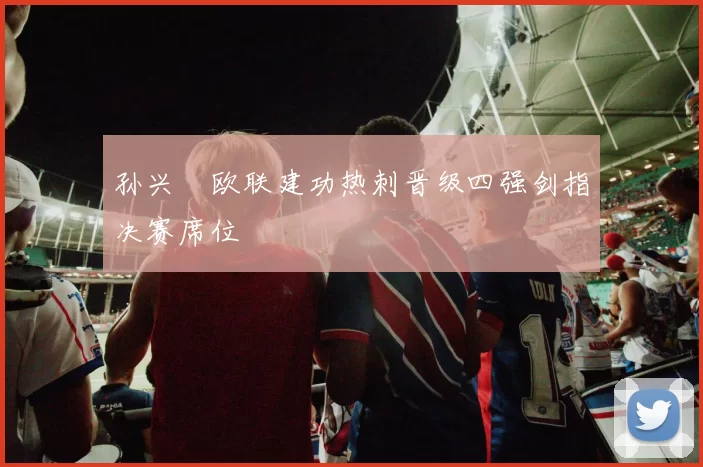 孙兴慜欧联建功热刺晋级四强剑指决赛席位