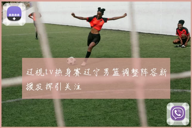 辽视tv热身赛辽宁男篮调整阵容新援发挥引关注