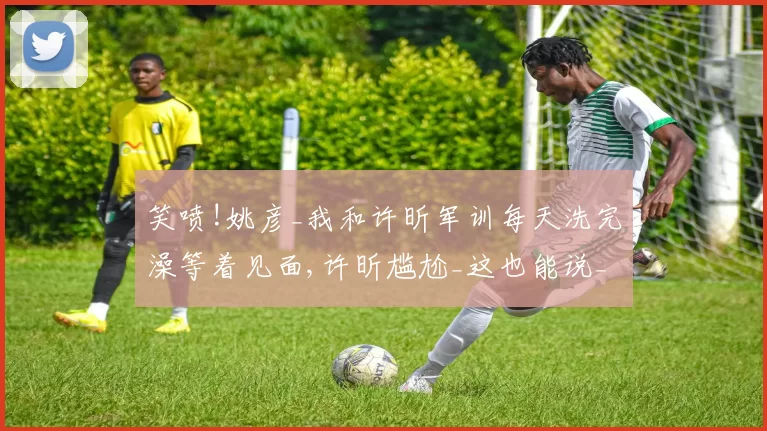 笑喷!姚彦_我和许昕军训每天洗完澡等着见面,许昕尴尬_这也能说_