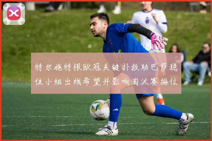 特尔施特根欧冠关键扑救助巴萨稳住小组出线希望并影响淘汰赛排位