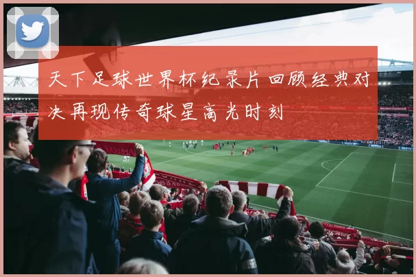 天下足球世界杯纪录片回顾经典对决再现传奇球星高光时刻