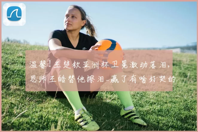 温馨!王楚钦亚洲杯卫冕激动落泪,恩师王皓替他擦泪_赢了有啥好哭的