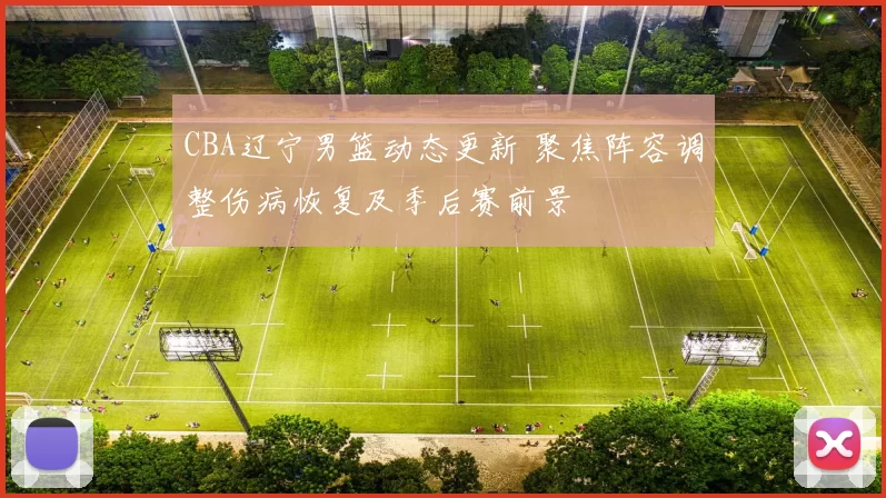 CBA辽宁男篮动态更新 聚焦阵容调整伤病恢复及季后赛前景