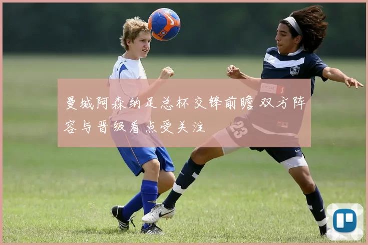 曼城阿森纳足总杯交锋前瞻 双方阵容与晋级看点受关注