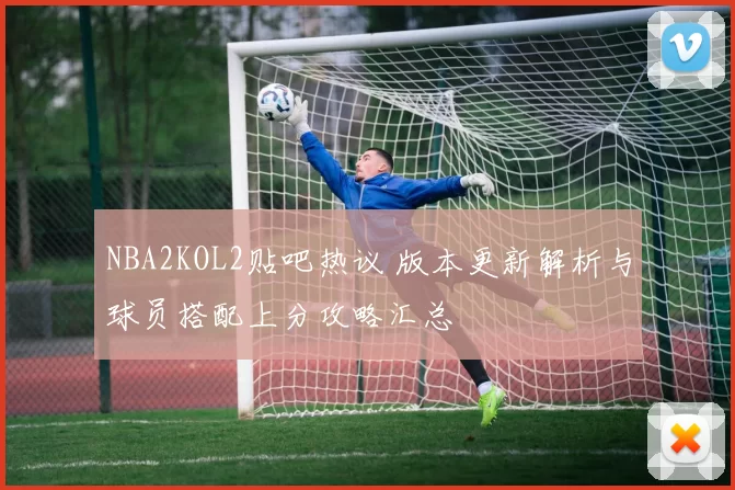 NBA2KOL2贴吧热议 版本更新解析与球员搭配上分攻略汇总