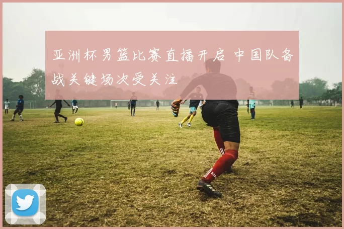 亚洲杯男篮比赛直播开启 中国队备战关键场次受关注