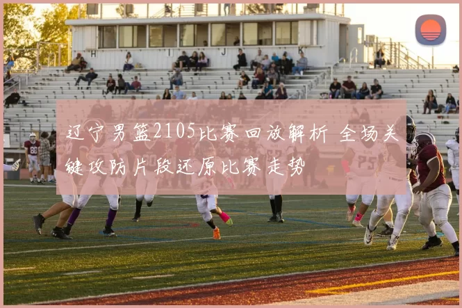 辽宁男篮2105比赛回放解析 全场关键攻防片段还原比赛走势