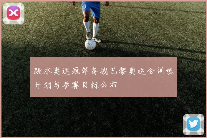 跳水奥运冠军备战巴黎奥运会训练计划与参赛目标公布