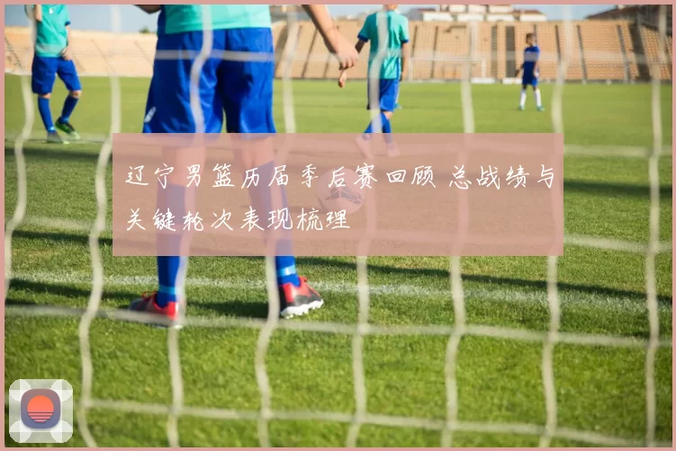 辽宁男篮历届季后赛回顾 总战绩与关键轮次表现梳理